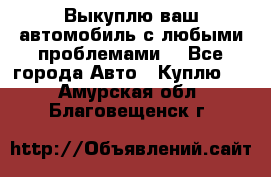 Выкуплю ваш автомобиль с любыми проблемами. - Все города Авто » Куплю   . Амурская обл.,Благовещенск г.